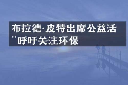 布拉德·皮特出席公益活动呼吁关注环保