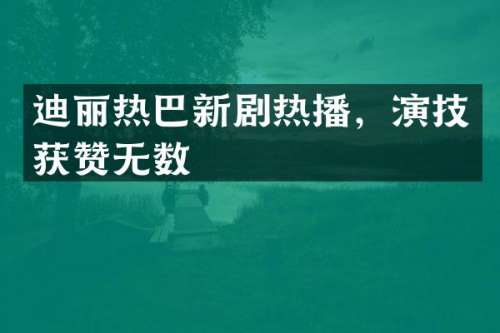 迪丽热巴新剧热播，演技获赞无数