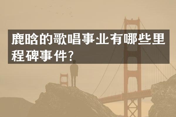 鹿晗的歌唱事业有哪些里程碑事件？