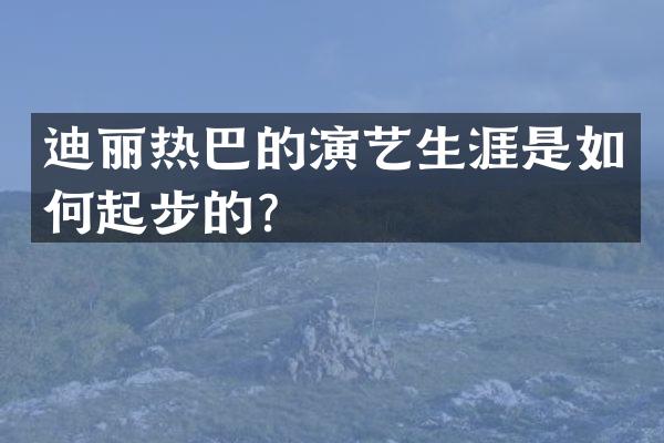 迪丽热巴的演艺生涯是如何起步的？