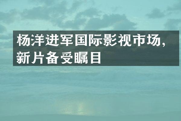 杨洋进军国际影视市场，新片备受瞩目