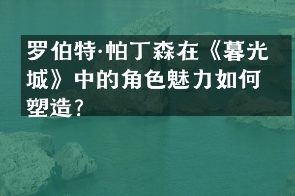 罗伯特·帕丁森在《暮光之城》中的角色魅力如何塑造？