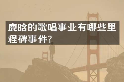 鹿晗的歌唱事业有哪些里程碑事件？