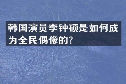 韩国演员李钟硕是如何成为全民偶像的？