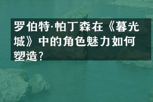 罗伯特·帕丁森在《暮光之城》中的角色魅力如何塑造？