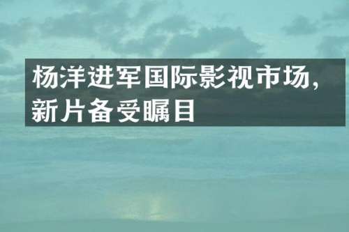 杨洋进军国际影视市场，新片备受瞩目