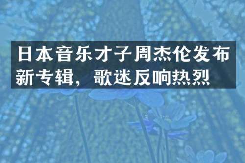 日本音乐才子周杰伦发布新专辑，歌迷反响热烈