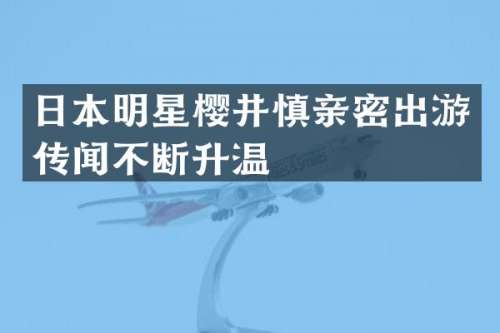 日本明星樱井慎亲密出游传闻不断升温