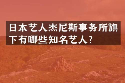 日本艺人杰尼斯事务所旗下有哪些知名艺人？