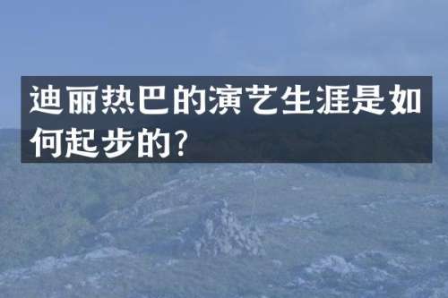 迪丽热巴的演艺生涯是如何起步的？