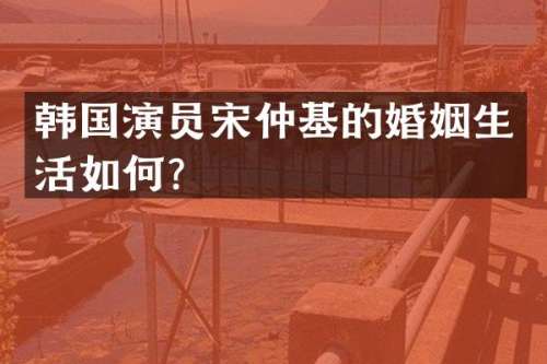 韩国演员宋仲基的婚姻生活如何？