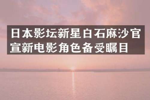 日本影坛新星白石麻沙官宣新电影角色备受瞩目
