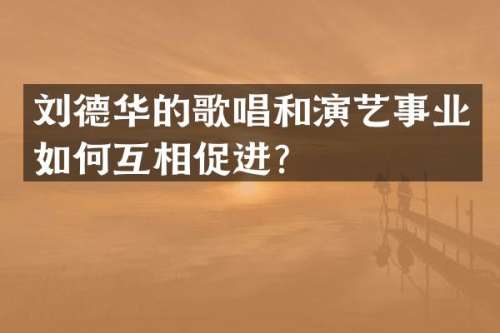刘德华的歌唱和演艺事业如何互相促进？