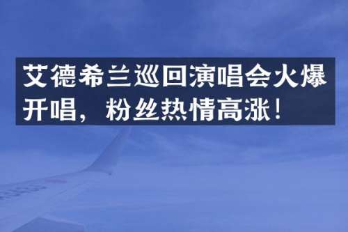 艾德希兰巡回演唱会火爆开唱，粉丝热情高涨！