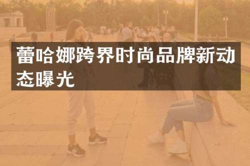 蕾哈娜跨界时尚品牌新动态曝光