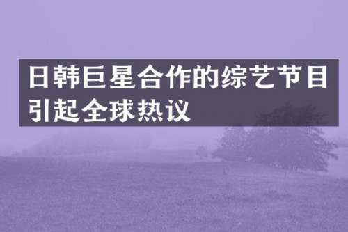 日韩巨星合作的综艺节目引起全球热议