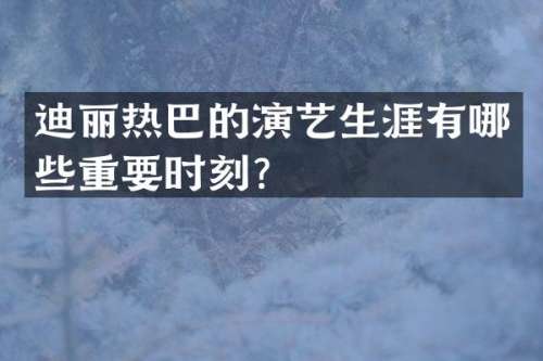 迪丽热巴的演艺生涯有哪些重要时刻？