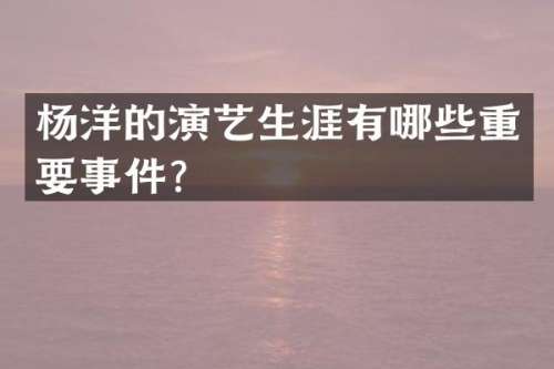 杨洋的演艺生涯有哪些重要事件？