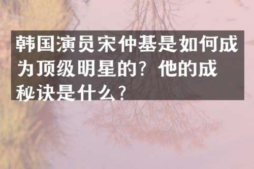 韩国演员宋仲基是如何成为顶级明星的？他的成功秘诀是什么？