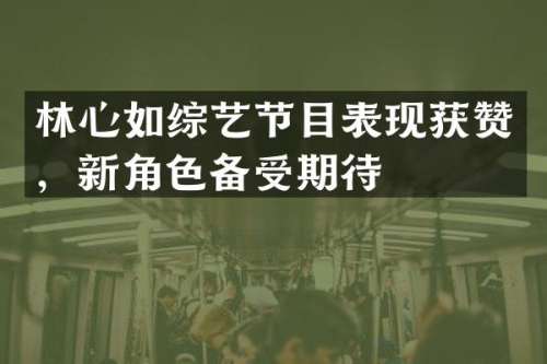 林心如综艺节目表现获赞，新角色备受期待