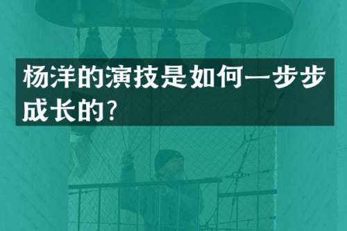 杨洋的演技是如何一步步成长的？