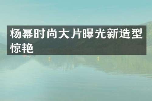 杨幂时尚大片曝光新造型惊艳