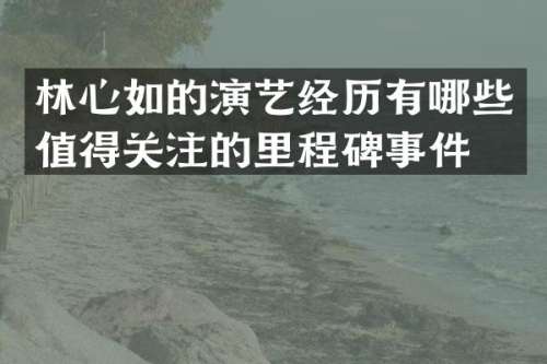林心如的演艺经历有哪些值得关注的里程碑事件？
