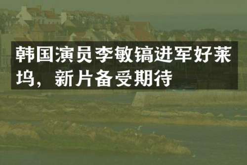 韩国演员李敏镐进军好莱坞，新片备受期待