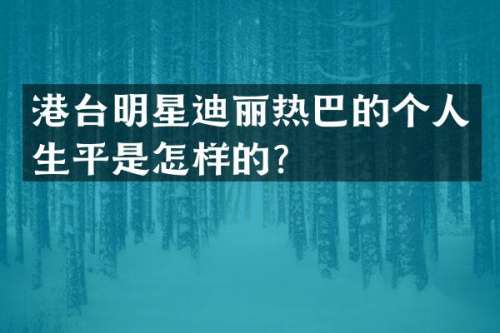港台明星迪丽热巴的个人生平是怎样的？