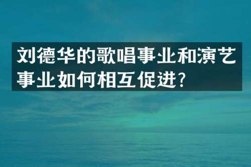 刘德华的歌唱事业和演艺事业如何相互促进？