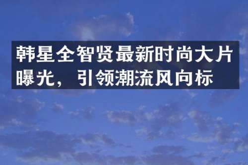 韩星全智贤最新时尚大片曝光，引领潮流风向标