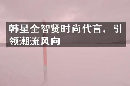 韩星全智贤时尚代言，引领潮流风向