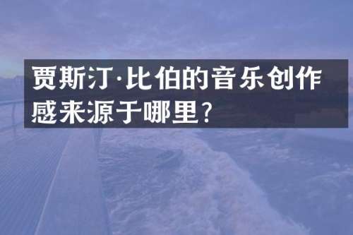 贾斯汀·比伯的音乐创作灵感来源于哪里？