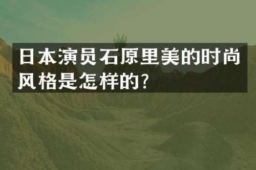 日本演员石原里美的时尚风格是怎样的？