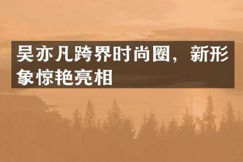 吴亦凡跨界时尚圈，新形象惊艳亮相