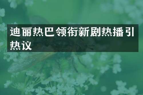 迪丽热巴领衔新剧热播引热议