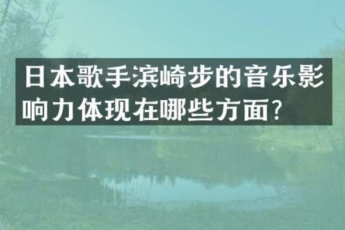 日本歌手滨崎步的音乐影响力体现在哪些方面？
