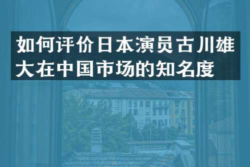 如何评价日本演员古川雄大在中国市场的知名度？