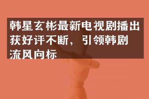 韩星玄彬最新电视剧播出获好评不断，引领韩剧潮流风向标