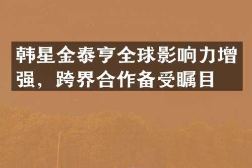 韩星金泰亨全球影响力增强，跨界合作备受瞩目