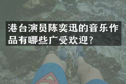 港台演员陈奕迅的音乐作品有哪些广受欢迎？