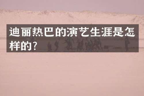 迪丽热巴的演艺生涯是怎样的？