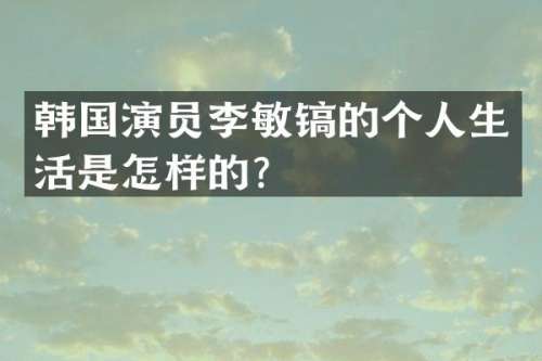 韩国演员李敏镐的个人生活是怎样的？