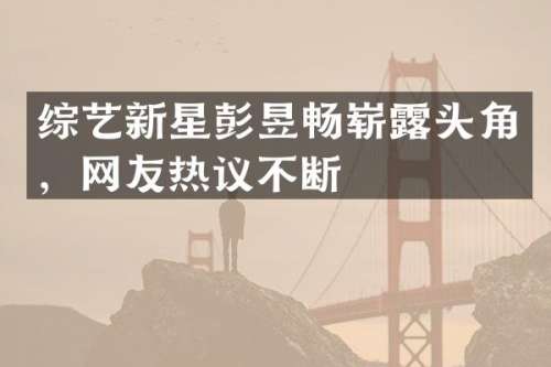 综艺新星彭昱畅崭头角，网友热议不断