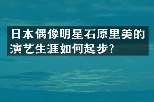 日本偶像明星石原里美的演艺生涯如何起步？