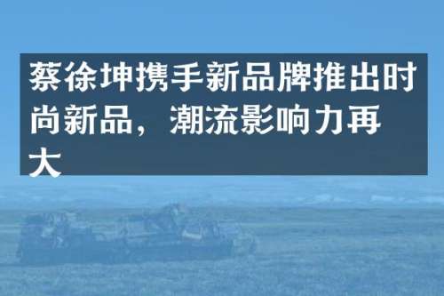 蔡徐坤携手新品牌推出时尚新品，潮流影响力再扩大