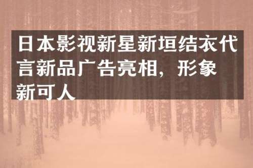 日本影视新星新垣结衣代言新品广告亮相，形象清新可人