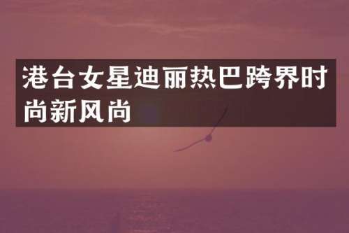 港台女星迪丽热巴跨界时尚新风尚