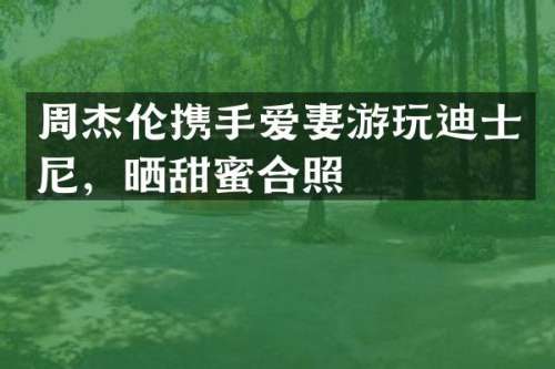 周杰伦携手爱妻游玩迪士尼，晒甜蜜合照