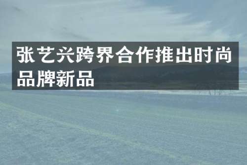 张艺兴跨界合作推出时尚品牌新品
